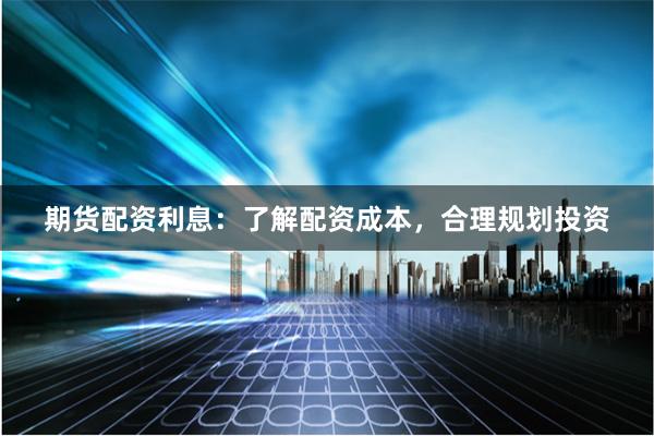 期货配资利息：了解配资成本，合理规划投资