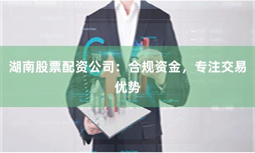 湖南股票配资公司：合规资金，专注交易优势