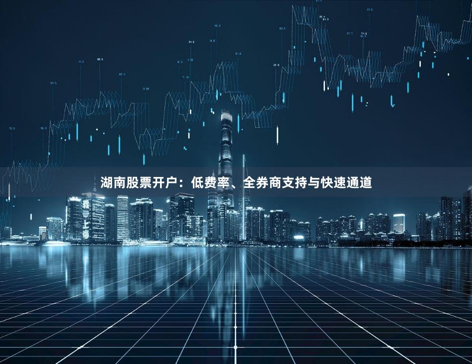湖南股票开户：低费率、全券商支持与快速通道
