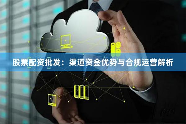 股票配资批发：渠道资金优势与合规运营解析