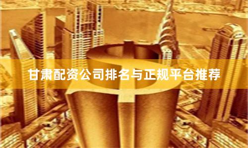甘肃配资公司排名与正规平台推荐